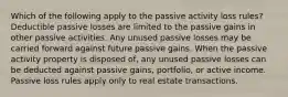 Which of the following apply to the passive activity loss rules? Deductible passive losses are limited to the passive gains in other passive activities. Any unused passive losses may be carried forward against future passive gains. When the passive activity property is disposed of, any unused passive losses can be deducted against passive gains, portfolio, or active income. Passive loss rules apply only to real estate transactions.