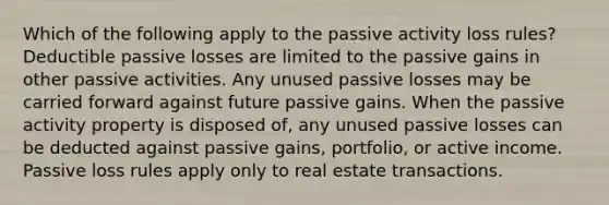 Which of the following apply to the passive activity loss rules? Deductible passive losses are limited to the passive gains in other passive activities. Any unused passive losses may be carried forward against future passive gains. When the passive activity property is disposed of, any unused passive losses can be deducted against passive gains, portfolio, or active income. Passive loss rules apply only to real estate transactions.