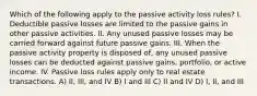 Which of the following apply to the passive activity loss rules? I. Deductible passive losses are limited to the passive gains in other passive activities. II. Any unused passive losses may be carried forward against future passive gains. III. When the passive activity property is disposed of, any unused passive losses can be deducted against passive gains, portfolio, or active income. IV. Passive loss rules apply only to real estate transactions. A) II, III, and IV B) I and III C) II and IV D) I, II, and III