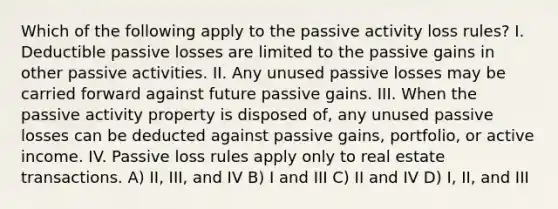 Which of the following apply to the passive activity loss rules? I. Deductible passive losses are limited to the passive gains in other passive activities. II. Any unused passive losses may be carried forward against future passive gains. III. When the passive activity property is disposed of, any unused passive losses can be deducted against passive gains, portfolio, or active income. IV. Passive loss rules apply only to real estate transactions. A) II, III, and IV B) I and III C) II and IV D) I, II, and III