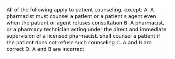 All of the following apply to patient counseling, except: A. A pharmacist must counsel a patient or a patient s agent even when the patient or agent refuses consultation B. A pharmacist, or a pharmacy technician acting under the direct and immediate supervision of a licensed pharmacist, shall counsel a patient if the patient does not refuse such counseling C. A and B are correct D. A and B are incorrect