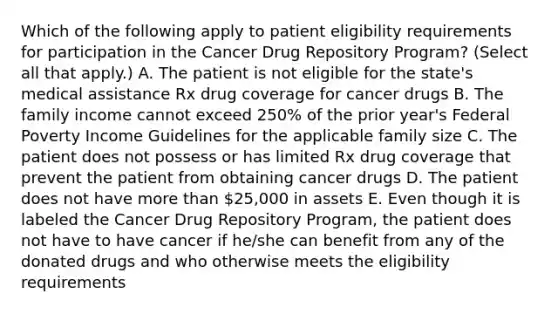 Which of the following apply to patient eligibility requirements for participation in the Cancer Drug Repository Program? (Select all that apply.) A. The patient is not eligible for the state's medical assistance Rx drug coverage for cancer drugs B. The family income cannot exceed 250% of the prior year's Federal Poverty Income Guidelines for the applicable family size C. The patient does not possess or has limited Rx drug coverage that prevent the patient from obtaining cancer drugs D. The patient does not have more than 25,000 in assets E. Even though it is labeled the Cancer Drug Repository Program, the patient does not have to have cancer if he/she can benefit from any of the donated drugs and who otherwise meets the eligibility requirements