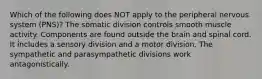 Which of the following does NOT apply to the peripheral nervous system (PNS)? The somatic division controls smooth muscle activity. Components are found outside the brain and spinal cord. It includes a sensory division and a motor division. The sympathetic and parasympathetic divisions work antagonistically.