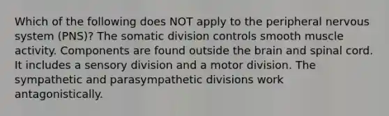 Which of the following does NOT apply to the peripheral nervous system (PNS)? The somatic division controls smooth muscle activity. Components are found outside the brain and spinal cord. It includes a sensory division and a motor division. The sympathetic and parasympathetic divisions work antagonistically.