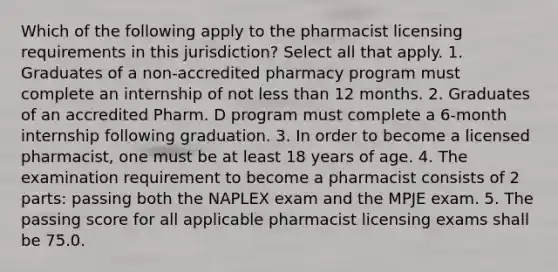 Which of the following apply to the pharmacist licensing requirements in this jurisdiction? Select all that apply. 1. Graduates of a non-accredited pharmacy program must complete an internship of not less than 12 months. 2. Graduates of an accredited Pharm. D program must complete a 6-month internship following graduation. 3. In order to become a licensed pharmacist, one must be at least 18 years of age. 4. The examination requirement to become a pharmacist consists of 2 parts: passing both the NAPLEX exam and the MPJE exam. 5. The passing score for all applicable pharmacist licensing exams shall be 75.0.