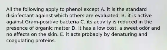 All the following apply to phenol except A. it is the standard disinfectant against which others are evaluated. B. it is active against Gram-positive bacteria C. its activity is reduced in the presence of organic matter D. it has a low cost, a sweet odor and no effects on the skin. E. it acts probably by denaturing and coagulating proteins.