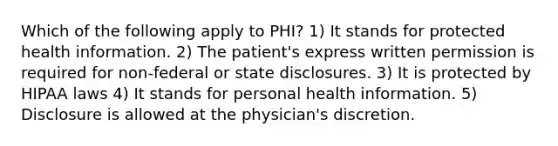 Which of the following apply to PHI? 1) It stands for protected health information. 2) The patient's express written permission is required for non-federal or state disclosures. 3) It is protected by HIPAA laws 4) It stands for personal health information. 5) Disclosure is allowed at the physician's discretion.