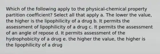 Which of the following apply to the physical-chemical property partition coefficient? Select all that apply a. The lower the value, the higher is the lipophilicity of a drug b. It permits the assessment of lipophilicity of a drug c. It permits the assessment of an angle of repose d. It permits assessment of the hydrophobicity of a drug e. the higher the value, the higher is the lipophilicity of a drug