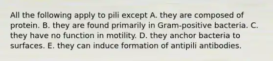 All the following apply to pili except A. they are composed of protein. B. they are found primarily in Gram-positive bacteria. C. they have no function in motility. D. they anchor bacteria to surfaces. E. they can induce formation of antipili antibodies.