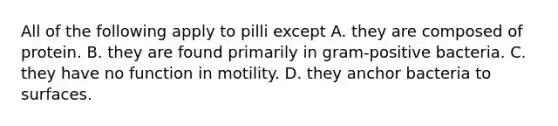 All of the following apply to pilli except A. they are composed of protein. B. they are found primarily in gram-positive bacteria. C. they have no function in motility. D. they anchor bacteria to surfaces.