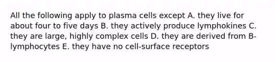 All the following apply to plasma cells except A. they live for about four to five days B. they actively produce lymphokines C. they are large, highly complex cells D. they are derived from B-lymphocytes E. they have no cell-surface receptors