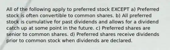 All of the following apply to preferred stock EXCEPT a) Preferred stock is often convertible to common shares. b) All preferred stock is cumulative for past dividends and allows for a dividend catch up at some point in the future. c) Preferred shares are senior to common shares. d) Preferred shares receive dividends prior to common stock when dividends are declared.