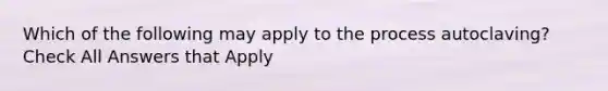 Which of the following may apply to the process autoclaving? Check All Answers that Apply