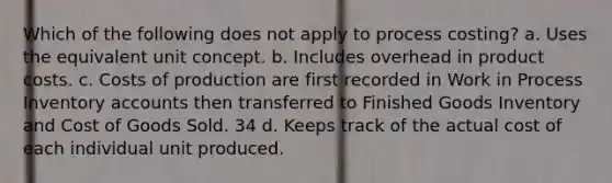 Which of the following does not apply to process costing? a. Uses the equivalent unit concept. b. Includes overhead in product costs. c. Costs of production are first recorded in Work in Process Inventory accounts then transferred to Finished Goods Inventory and Cost of Goods Sold. 34 d. Keeps track of the actual cost of each individual unit produced.