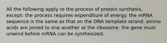 All the following apply to the process of protein synthesis, except: the process requires expenditure of energy. the mRNA sequence is the same as that on the DNA template strand. amino acids are joined to one another at the ribosome. the gene must unwind before mRNA can be synthesized.