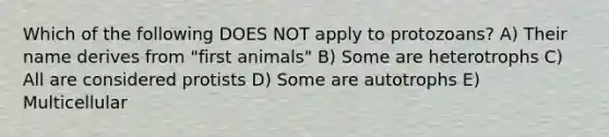 Which of the following DOES NOT apply to protozoans? A) Their name derives from "first animals" B) Some are heterotrophs C) All are considered protists D) Some are autotrophs E) Multicellular