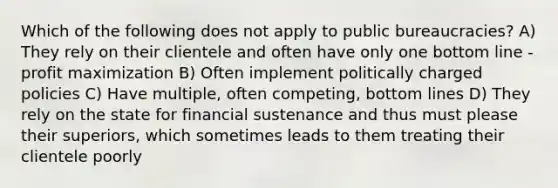 Which of the following does not apply to public bureaucracies? A) They rely on their clientele and often have only one bottom line - profit maximization B) Often implement politically charged policies C) Have multiple, often competing, bottom lines D) They rely on the state for financial sustenance and thus must please their superiors, which sometimes leads to them treating their clientele poorly