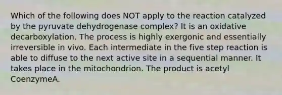 Which of the following does NOT apply to the reaction catalyzed by the pyruvate dehydrogenase complex? It is an oxidative decarboxylation. The process is highly exergonic and essentially irreversible in vivo. Each intermediate in the five step reaction is able to diffuse to the next active site in a sequential manner. It takes place in the mitochondrion. The product is acetyl CoenzymeA.
