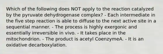 Which of the following does NOT apply to the reaction catalyzed by the pyruvate dehydrogenase complex? - Each intermediate in the five step reaction is able to diffuse to the next active site in a sequential manner. - The process is highly exergonic and essentially irreversible in vivo. - It takes place in the mitochondrion. - The product is acetyl CoenzymeA. - It is an oxidative decarboxylation.