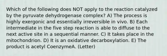 Which of the following does NOT apply to the reaction catalyzed by the pyruvate dehydrogenase complex? A) The process is highly exergonic and essentially irreversible in vivo. B) Each intermediate in the five step reaction is able to diffuse to the next active site in a sequential manner. C) It takes place in the mitochondrion. D) It is an oxidative decarboxylation. E) The product is acetyl CoenzymeA. (Letter)