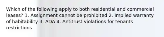 Which of the following apply to both residential and commercial leases? 1. Assignment cannot be prohibited 2. Implied warranty of habitability 3. ADA 4. Antitrust violations for tenants restrictions