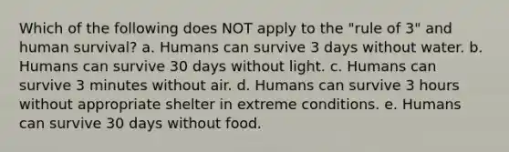 Which of the following does NOT apply to the "rule of 3" and human survival? a. Humans can survive 3 days without water. b. Humans can survive 30 days without light. c. Humans can survive 3 minutes without air. d. Humans can survive 3 hours without appropriate shelter in extreme conditions. e. Humans can survive 30 days without food.