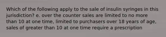 Which of the following apply to the sale of insulin syringes in this jurisdiction? e. over the counter sales are limited to no more than 10 at one time, limited to purchasers over 18 years of age, sales of greater than 10 at one time require a prescription