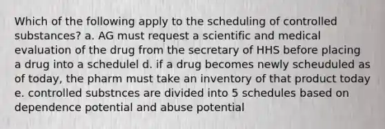 Which of the following apply to the scheduling of controlled substances? a. AG must request a scientific and medical evaluation of the drug from the secretary of HHS before placing a drug into a schedulel d. if a drug becomes newly scheuduled as of today, the pharm must take an inventory of that product today e. controlled substnces are divided into 5 schedules based on dependence potential and abuse potential