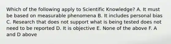 Which of the following apply to Scientific Knowledge? A. It must be based on measurable phenomena B. It includes personal bias C. Research that does not support what is being tested does not need to be reported D. It is objective E. None of the above F. A and D above