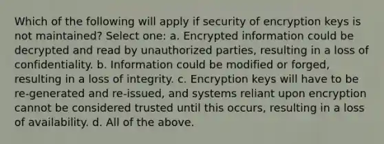 Which of the following will apply if security of encryption keys is not maintained? Select one: a. Encrypted information could be decrypted and read by unauthorized parties, resulting in a loss of confidentiality. b. Information could be modified or forged, resulting in a loss of integrity. c. Encryption keys will have to be re-generated and re-issued, and systems reliant upon encryption cannot be considered trusted until this occurs, resulting in a loss of availability. d. All of the above.