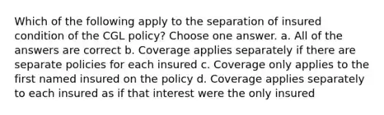 Which of the following apply to the separation of insured condition of the CGL policy? Choose one answer. a. All of the answers are correct b. Coverage applies separately if there are separate policies for each insured c. Coverage only applies to the first named insured on the policy d. Coverage applies separately to each insured as if that interest were the only insured