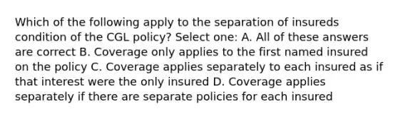 Which of the following apply to the separation of insureds condition of the CGL policy? Select one: A. All of these answers are correct B. Coverage only applies to the first named insured on the policy C. Coverage applies separately to each insured as if that interest were the only insured D. Coverage applies separately if there are separate policies for each insured