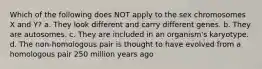 Which of the following does NOT apply to the sex chromosomes X and Y? a. They look different and carry different genes. b. They are autosomes. c. They are included in an organism's karyotype. d. The non-homologous pair is thought to have evolved from a homologous pair 250 million years ago