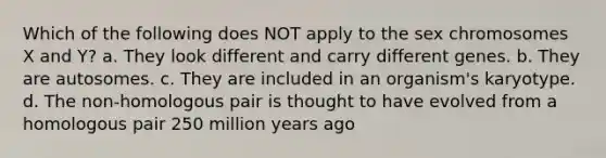 Which of the following does NOT apply to the sex chromosomes X and Y? a. They look different and carry different genes. b. They are autosomes. c. They are included in an organism's karyotype. d. The non-homologous pair is thought to have evolved from a homologous pair 250 million years ago