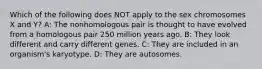 Which of the following does NOT apply to the sex chromosomes X and Y? A: The nonhomologous pair is thought to have evolved from a homologous pair 250 million years ago. B: They look different and carry different genes. C: They are included in an organism's karyotype. D: They are autosomes.