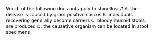 Which of the following does not apply to shigellosis? A. the disease is caused by gram-positive coccus B. individuals recovering generally become carriers C. bloody mucoid stools are produced D. the causative organism can be located in stool specimens