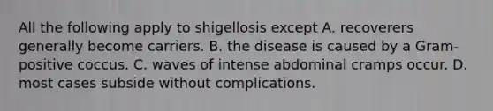 All the following apply to shigellosis except A. recoverers generally become carriers. B. the disease is caused by a Gram-positive coccus. C. waves of intense abdominal cramps occur. D. most cases subside without complications.