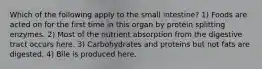 Which of the following apply to the small intestine? 1) Foods are acted on for the first time in this organ by protein splitting enzymes. 2) Most of the nutrient absorption from the digestive tract occurs here. 3) Carbohydrates and proteins but not fats are digested. 4) Bile is produced here.