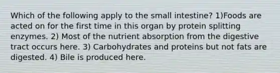 Which of the following apply to the small intestine? 1)Foods are acted on for the first time in this organ by protein splitting enzymes. 2) Most of the nutrient absorption from the digestive tract occurs here. 3) Carbohydrates and proteins but not fats are digested. 4) Bile is produced here.