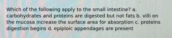 Which of the following apply to the small intestine? a. carbohydrates and proteins are digested but not fats b. villi on the mucosa increase the surface area for absorption c. proteins digestion begins d. epiploic appendages are present