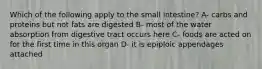 Which of the following apply to the small intestine? A- carbs and proteins but not fats are digested B- most of the water absorption from digestive tract occurs here C- foods are acted on for the first time in this organ D- it is epiploic appendages attached