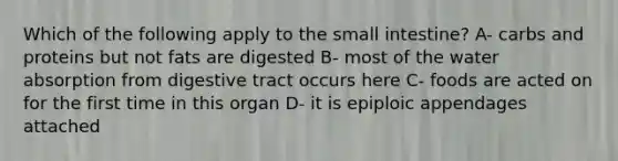 Which of the following apply to the small intestine? A- carbs and proteins but not fats are digested B- most of the water absorption from digestive tract occurs here C- foods are acted on for the first time in this organ D- it is epiploic appendages attached