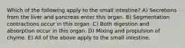Which of the following apply to the small intestine? A) Secretions from the liver and pancreas enter this organ. B) Segmentation contractions occur in this organ. C) Both digestion and absorption occur in this organ. D) Mixing and propulsion of chyme. E) All of the above apply to the small intestine.