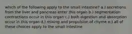 which of the following apply to the small intestine? a.) secretions from the liver and pancreas enter this organ b.) segmentation contractions occur in this organ c.) both digestion and absorption occur in this organ d.) mixing and propulsion of chyme e.) all of these choices apply to the small intestine