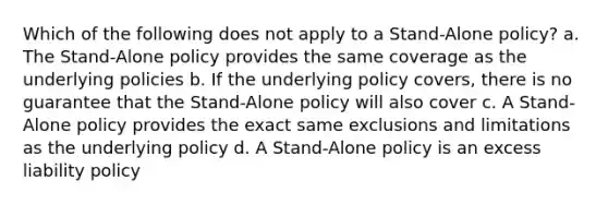 Which of the following does not apply to a Stand-Alone policy? a. The Stand-Alone policy provides the same coverage as the underlying policies b. If the underlying policy covers, there is no guarantee that the Stand-Alone policy will also cover c. A Stand-Alone policy provides the exact same exclusions and limitations as the underlying policy d. A Stand-Alone policy is an excess liability policy