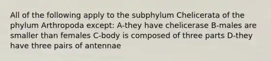 All of the following apply to the subphylum Chelicerata of the phylum Arthropoda except: A-they have chelicerase B-males are smaller than females C-body is composed of three parts D-they have three pairs of antennae