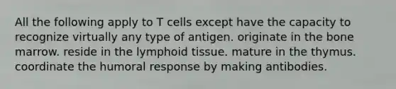 All the following apply to T cells except have the capacity to recognize virtually any type of antigen. originate in the bone marrow. reside in the lymphoid tissue. mature in the thymus. coordinate the humoral response by making antibodies.