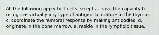 All the following apply to T cells except a. have the capacity to recognize virtually any type of antigen. b. mature in the thymus. c. coordinate the humoral response by making antibodies. d. originate in the bone marrow. e. reside in the lymphoid tissue.