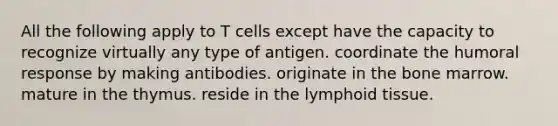 All the following apply to T cells except have the capacity to recognize virtually any type of antigen. coordinate the humoral response by making antibodies. originate in the bone marrow. mature in the thymus. reside in the lymphoid tissue.