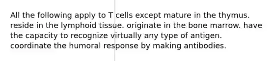 All the following apply to T cells except mature in the thymus. reside in the lymphoid tissue. originate in the bone marrow. have the capacity to recognize virtually any type of antigen. coordinate the humoral response by making antibodies.